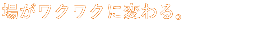 場がワクワクに変わる。